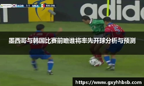 墨西哥与韩国比赛前瞻谁将率先开球分析与预测