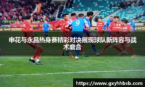 申花与永昌热身赛精彩对决展现球队新阵容与战术磨合